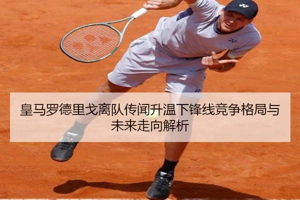 皇马罗德里戈离队传闻升温下锋线竞争格局与未来走向解析