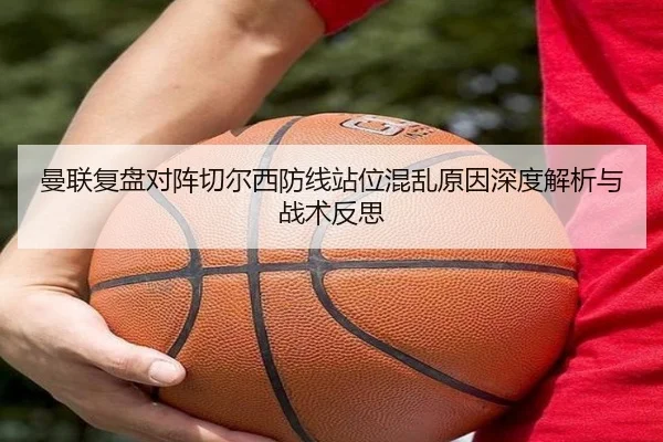 曼联复盘对阵切尔西防线站位混乱原因深度解析与战术反思