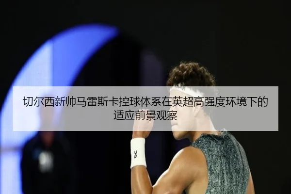 切尔西新帅马雷斯卡控球体系在英超高强度环境下的适应前景观察