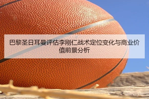 巴黎圣日耳曼评估李刚仁战术定位变化与商业价值前景分析